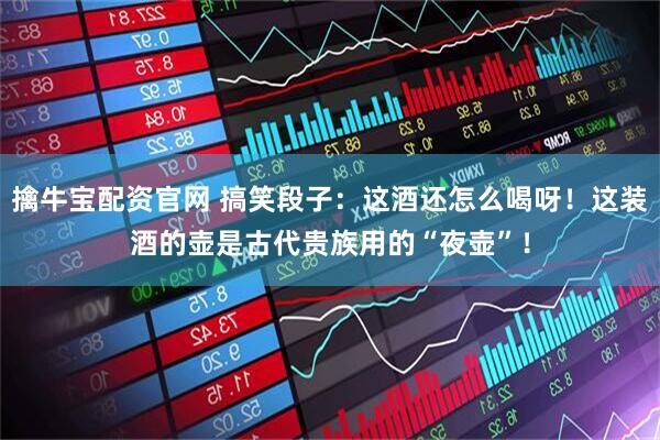 擒牛宝配资官网 搞笑段子：这酒还怎么喝呀！这装酒的壶是古代贵族用的“夜壶”！
