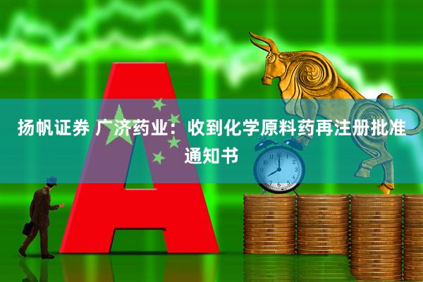 扬帆证券 广济药业：收到化学原料药再注册批准通知书