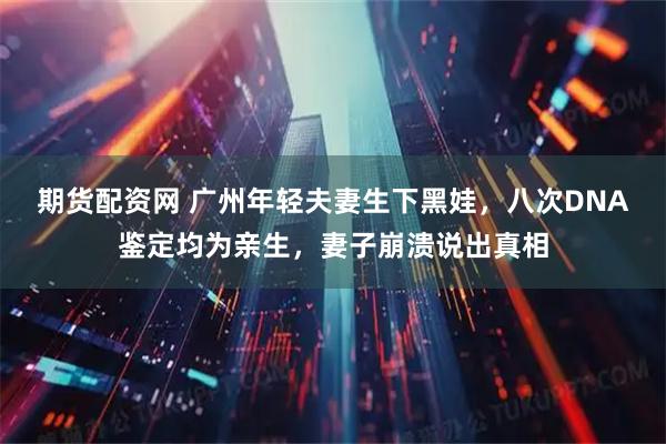 期货配资网 广州年轻夫妻生下黑娃，八次DNA鉴定均为亲生，妻子崩溃说出真相