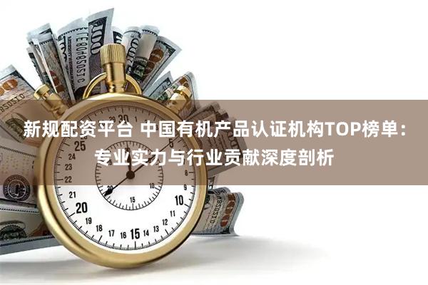 新规配资平台 中国有机产品认证机构TOP榜单：专业实力与行业贡献深度剖析