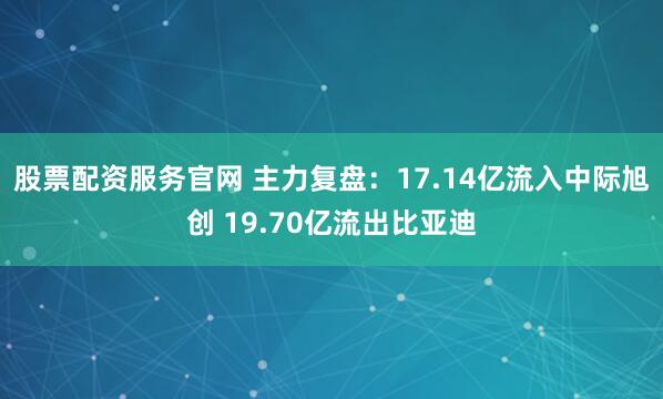 股票配资服务官网 主力复盘：17.14亿流入中际旭创 19.70亿流出比亚迪