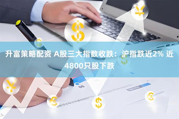 升富策略配资 A股三大指数收跌：沪指跌近2% 近4800只股下跌