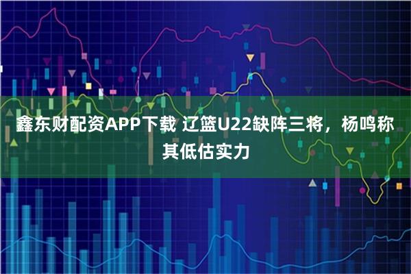 鑫东财配资APP下载 辽篮U22缺阵三将，杨鸣称其低估实力