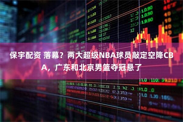 保宇配资 落幕？两大超级NBA球员敲定空降CBA，广东和北京男篮夺冠悬了