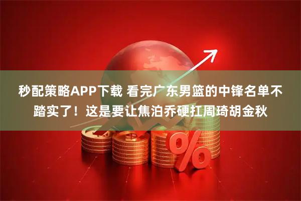 秒配策略APP下载 看完广东男篮的中锋名单不踏实了！这是要让焦泊乔硬扛周琦胡金秋