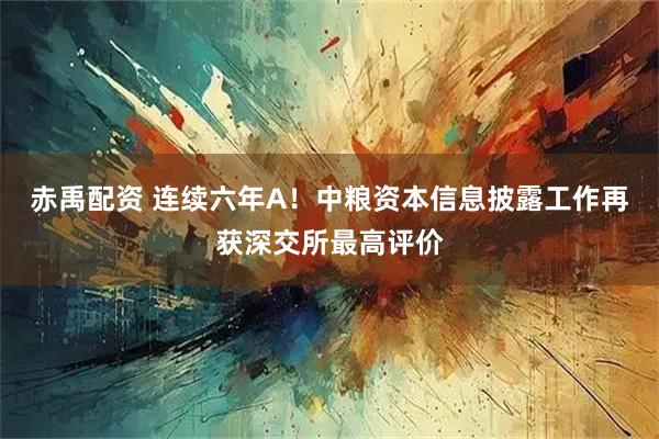 赤禹配资 连续六年A！中粮资本信息披露工作再获深交所最高评价