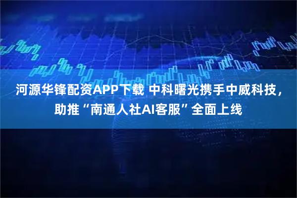 河源华锋配资APP下载 中科曙光携手中威科技，助推“南通人社AI客服”全面上线