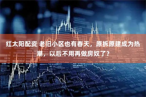 红太阳配资 老旧小区也有春天，原拆原建成为热潮，以后不用再做房奴了？