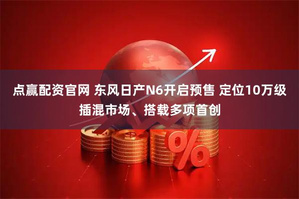 点赢配资官网 东风日产N6开启预售 定位10万级插混市场、搭载多项首创