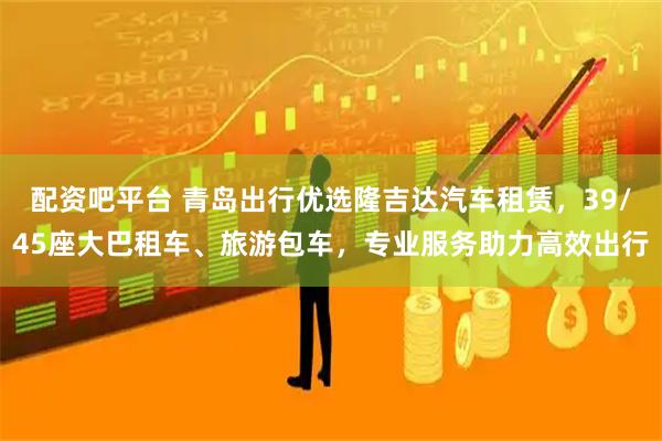 配资吧平台 青岛出行优选隆吉达汽车租赁，39/45座大巴租车、旅游包车，专业服务助力高效出行