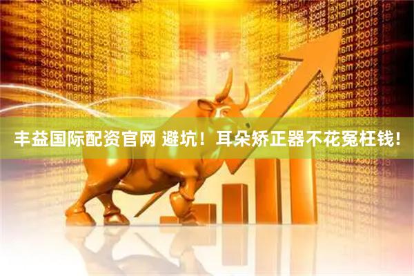 丰益国际配资官网 避坑！耳朵矫正器不花冤枉钱!
