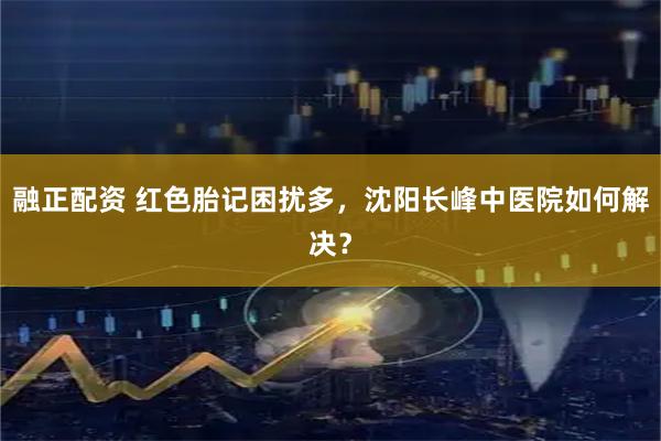融正配资 红色胎记困扰多，沈阳长峰中医院如何解决？