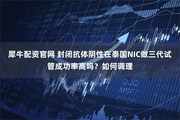 犀牛配资官网 封闭抗体阴性在泰国NIC做三代试管成功率高吗？如何调理