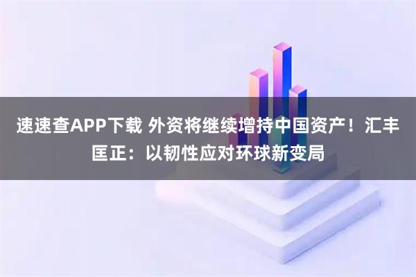 速速查APP下载 外资将继续增持中国资产！汇丰匡正：以韧性应对环球新变局