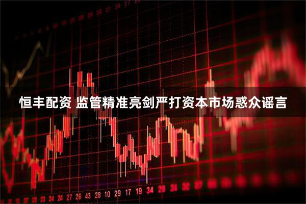 恒丰配资 监管精准亮剑严打资本市场惑众谣言