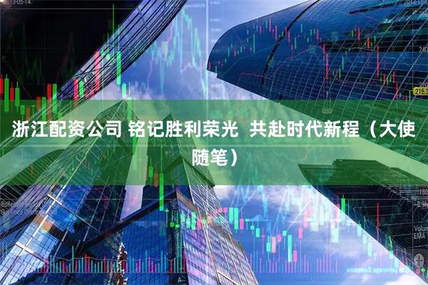 浙江配资公司 铭记胜利荣光  共赴时代新程（大使随笔）