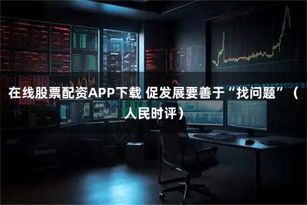 在线股票配资APP下载 促发展要善于“找问题”（人民时评）