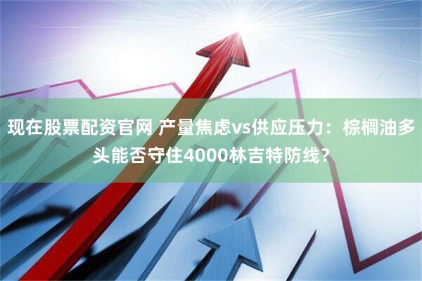 现在股票配资官网 产量焦虑vs供应压力：棕榈油多头能否守住4000林吉特防线？