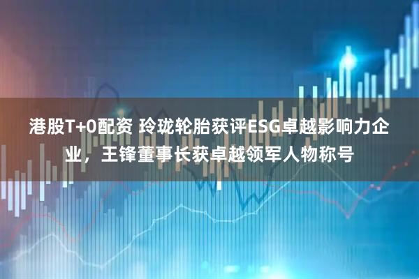 港股T+0配资 玲珑轮胎获评ESG卓越影响力企业，王锋董事长获卓越领军人物称号