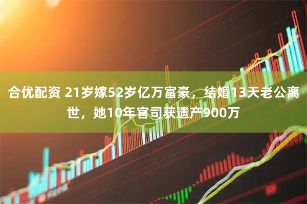 合优配资 21岁嫁52岁亿万富豪，结婚13天老公离世，她10年官司获遗产900万