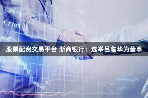 股票配资交易平台 浙商银行：选举吕临华为董事