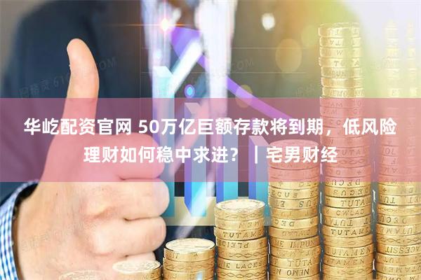 华屹配资官网 50万亿巨额存款将到期，低风险理财如何稳中求进？｜宅男财经