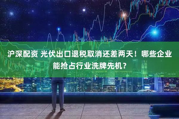 沪深配资 光伏出口退税取消还差两天！哪些企业能抢占行业洗牌先机？
