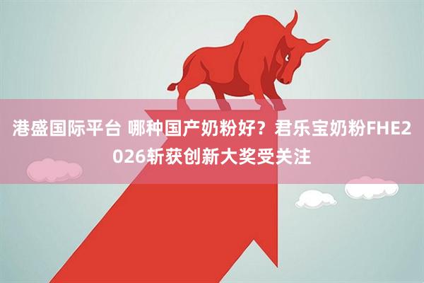 港盛国际平台 哪种国产奶粉好？君乐宝奶粉FHE2026斩获创新大奖受关注