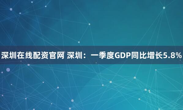深圳在线配资官网 深圳：一季度GDP同比增长5.8%