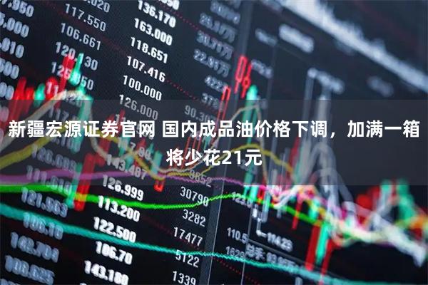 新疆宏源证券官网 国内成品油价格下调，加满一箱将少花21元